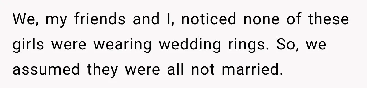 We, my friends and I, noticed none of these girls were wearing wedding rings. So, we assumed they were all not married.