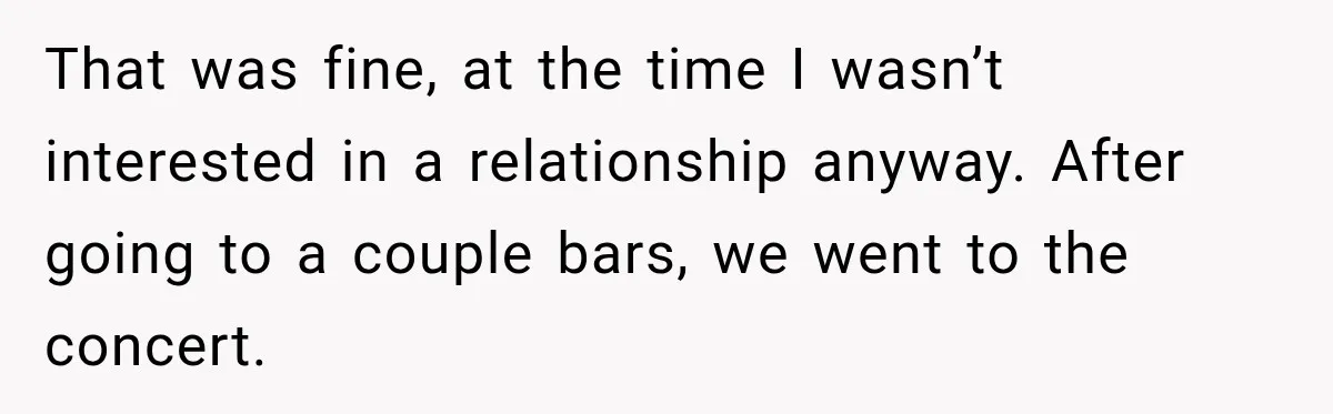 That was fine, at the time I wasn’t interested in a relationship anyway. After going to a couple bars, we went to the concert.