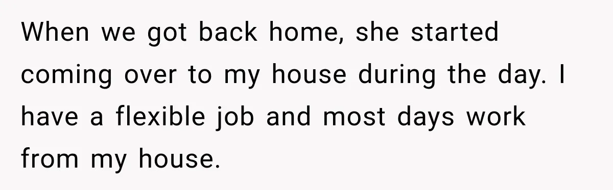 When we got back home, she started coming over to my house during the day. I have a flexible job and most days work from my house.