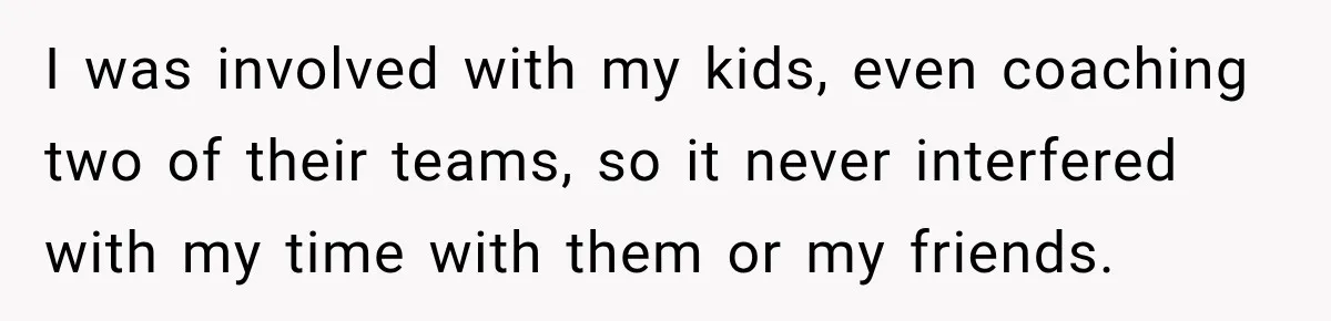 I was involved with my kids, even coaching two of their teams, so it never interfered with my time with them or my friends.