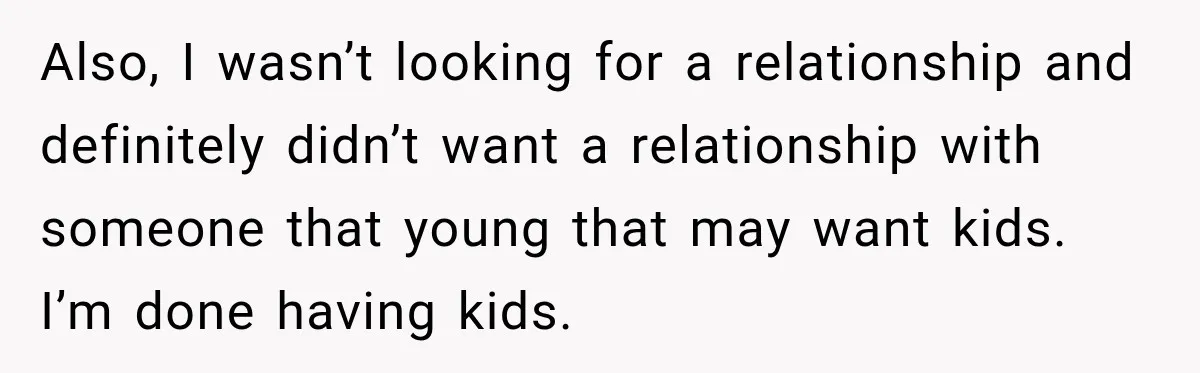 Also, I wasn’t looking for a relationship and definitely didn’t want a relationship with someone that young that may want kids. I’m done having kids.