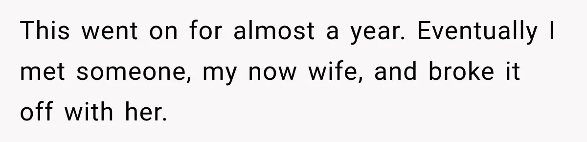 This went on for almost a year. Eventually I met someone, my now wife, and broke it off with her.
