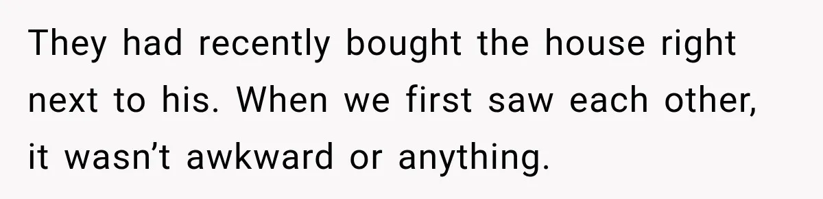 They had recently bought the house right next to his. When we first saw each other, it wasn’t awkward or anything.