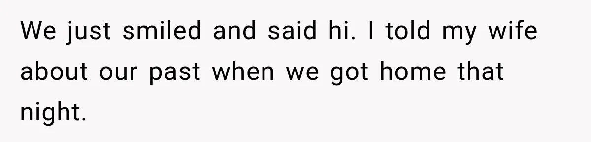 We just smiled and said hi. I told my wife about our past when we got home that night.