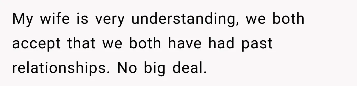 My wife is very understanding, we both accept that we both have had past relationships. No big deal.