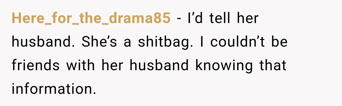 Here_for_the_drama85 − I’d tell her husband. She’s a shitbag. I couldn’t be friends with her husband knowing that information.