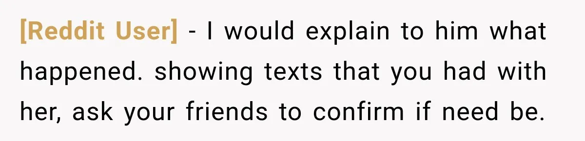 [Reddit User] − I would explain to him what happened. showing texts that you had with her, ask your friends to confirm if need be.