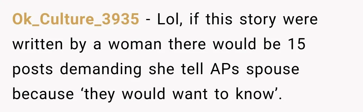 Ok_Culture_3935 − Lol, if this story were written by a woman there would be 15 posts demanding she tell APs spouse because ‘they would want to know’.