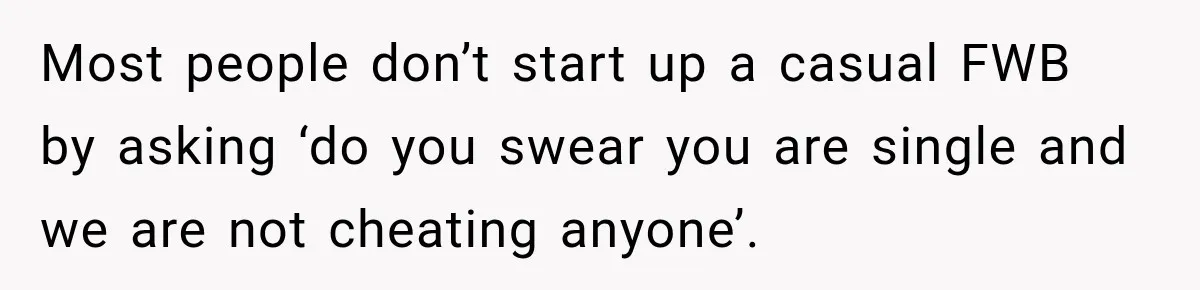 Most people don’t start up a casual FWB by asking ‘do you swear you are single and we are not cheating anyone’.