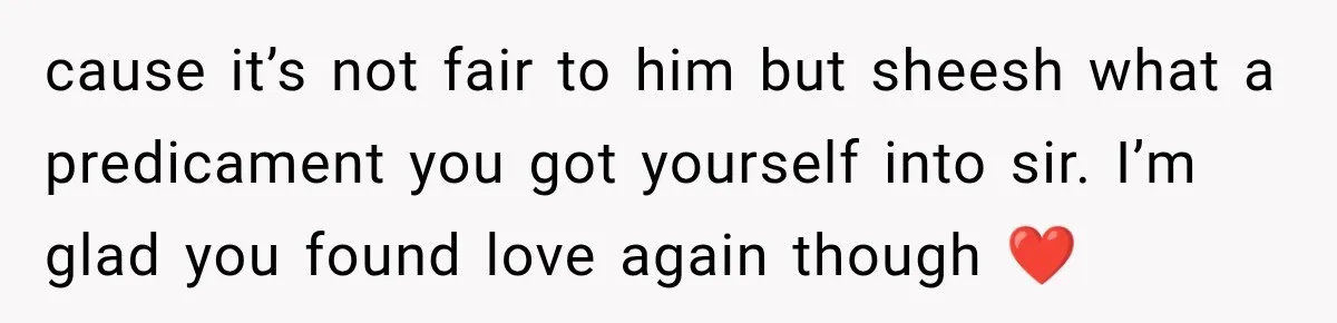 cause it’s not fair to him but sheesh what a predicament you got yourself into sir. I’m glad you found love again though ❤️