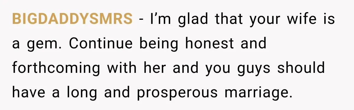 BIGDADDYSMRS − I’m glad that your wife is a gem. Continue being honest and forthcoming with her and you guys should have a long and prosperous marriage.