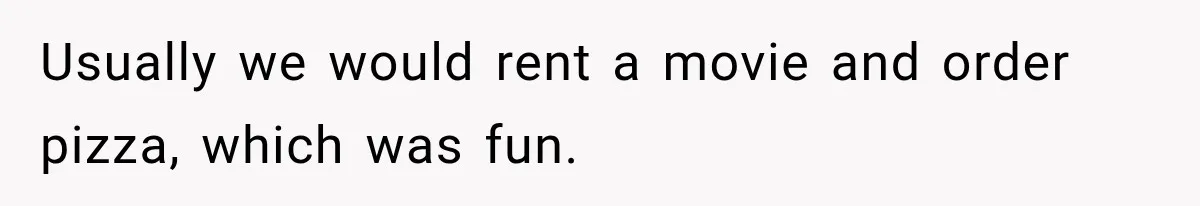 Usually we would rent a movie and order pizza, which was fun.