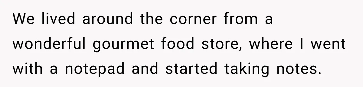 We lived around the corner from a wonderful gourmet food store, where I went with a notepad and started taking notes.