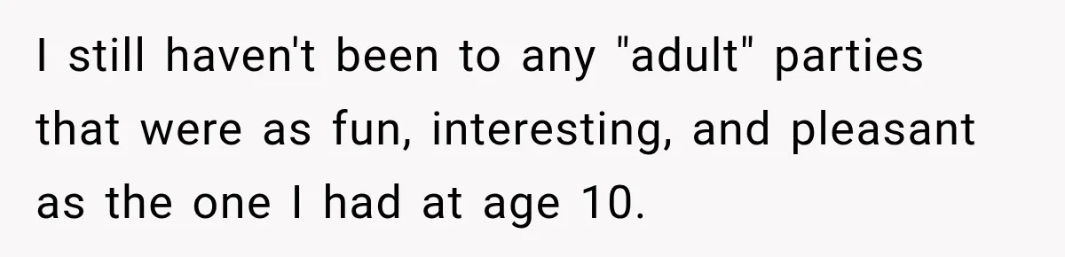 I still haven't been to any "adult" parties that were as fun, interesting, and pleasant as the one I had at age 10.