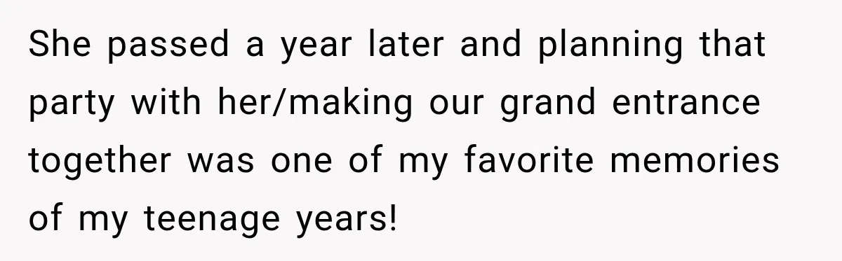 She passed a year later and planning that party with her/making our grand entrance together was one of my favorite memories of my teenage years!