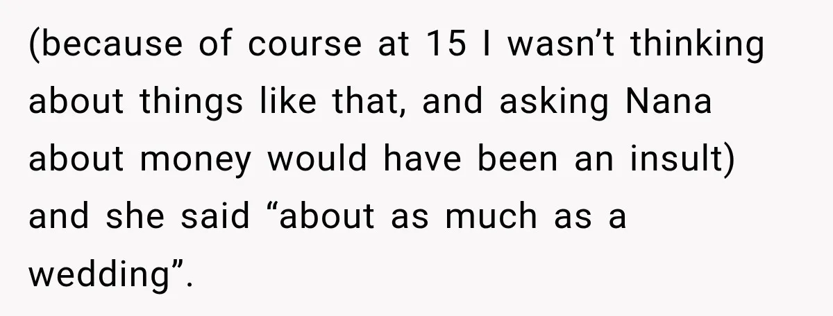 (because of course at 15 I wasn’t thinking about things like that, and asking Nana about money would have been an insult) and she said “about as much as a...