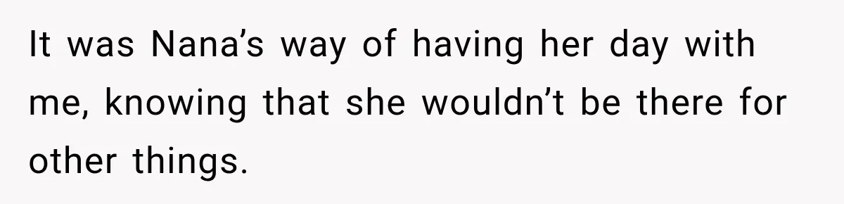 It was Nana’s way of having her day with me, knowing that she wouldn’t be there for other things.