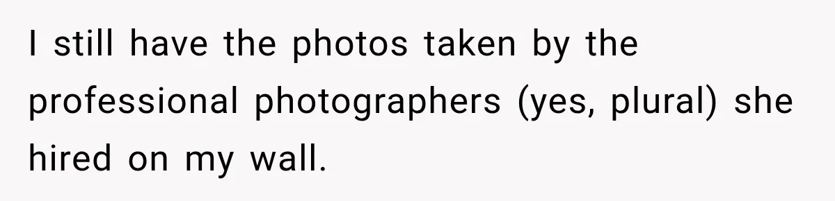 I still have the photos taken by the professional photographers (yes, plural) she hired on my wall.