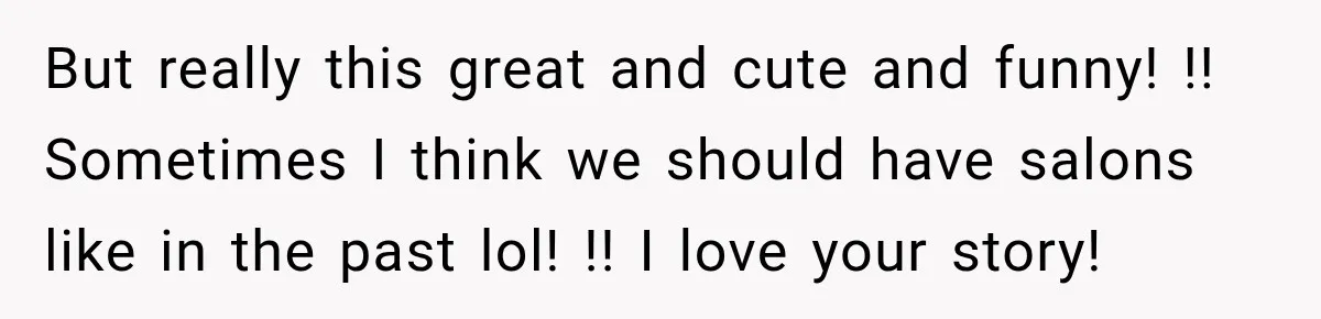 But really this great and cute and funny! !! Sometimes I think we should have salons like in the past lol! !! I love your story!