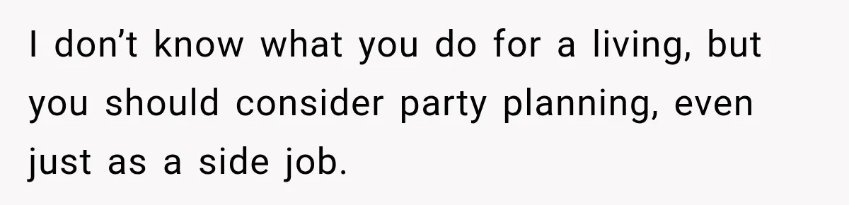 I don’t know what you do for a living, but you should consider party planning, even just as a side job.