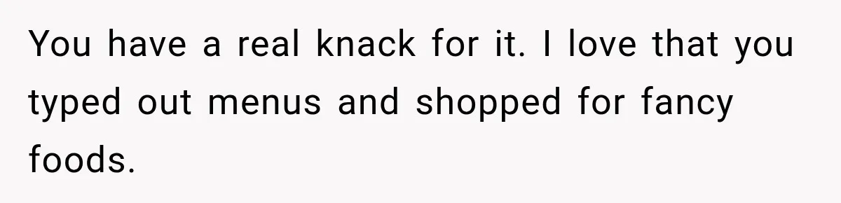 You have a real knack for it. I love that you typed out menus and shopped for fancy foods.