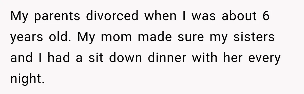 My parents divorced when I was about 6 years old. My mom made sure my sisters and I had a sit down dinner with her every night.