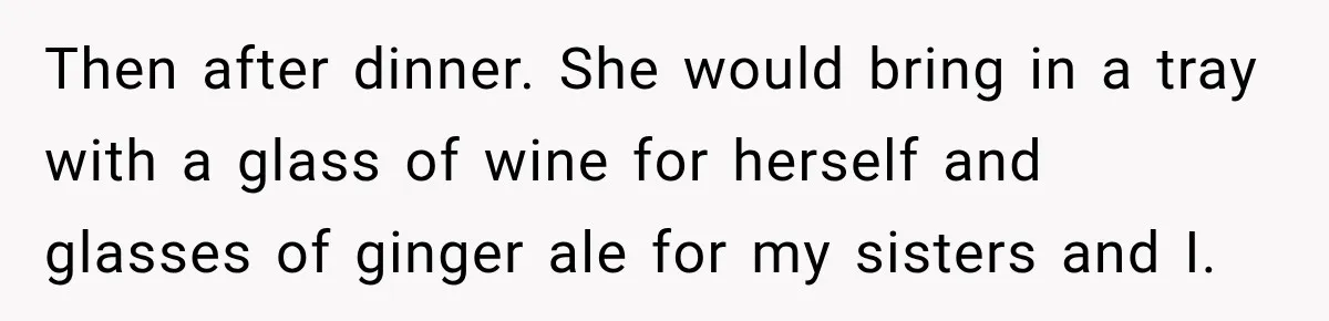 Then after dinner. She would bring in a tray with a glass of wine for herself and glasses of ginger ale for my sisters and I.