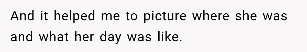 And it helped me to picture where she was and what her day was like.