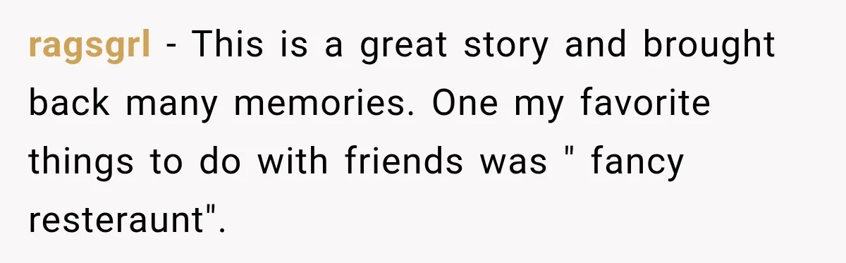 ragsgrl − This is a great story and brought back many memories. One my favorite things to do with friends was " fancy resteraunt".
