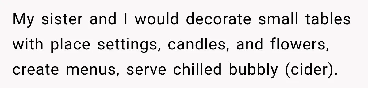 My sister and I would decorate small tables with place settings, candles, and flowers, create menus, serve chilled bubbly (cider).