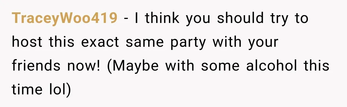 TraceyWoo419 − I think you should try to host this exact same party with your friends now! (Maybe with some alcohol this time lol)