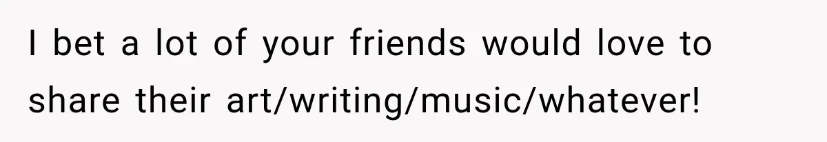 I bet a lot of your friends would love to share their art/writing/music/whatever!