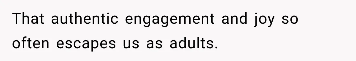 That authentic engagement and joy so often escapes us as adults.