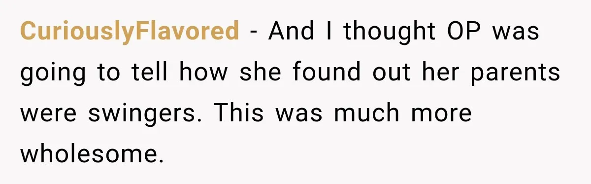 CuriouslyFlavored − And I thought OP was going to tell how she found out her parents were swingers. This was much more wholesome.