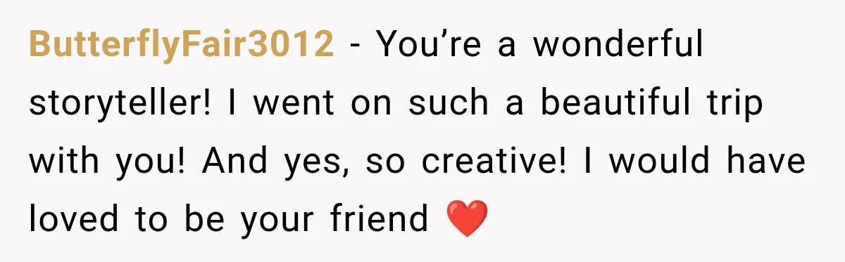 ButterflyFair3012 − You’re a wonderful storyteller! I went on such a beautiful trip with you! And yes, so creative! I would have loved to be your friend ❤️