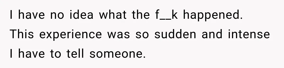 I have no idea what the f__k happened. This experience was so sudden and intense I have to tell someone.