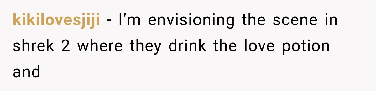 kikilovesjiji − I’m envisioning the scene in shrek 2 where they drink the love potion and
