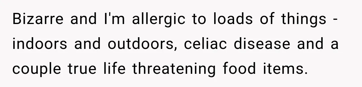 Bizarre and I'm allergic to loads of things -indoors and outdoors, celiac disease and a couple true life threatening food items.
