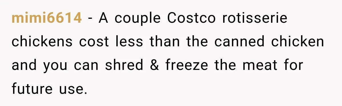 mimi6614 − A couple Costco rotisserie chickens cost less than the canned chicken and you can shred & freeze the meat for future use.