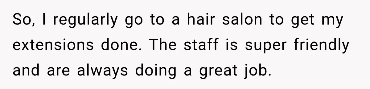So, I regularly go to a hair salon to get my extensions done. The staff is super friendly and are always doing a great job.