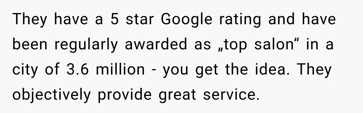 They have a 5 star Google rating and have been regularly awarded as „top salon“ in a city of 3.6 million - you get the idea. They objectively provide great...