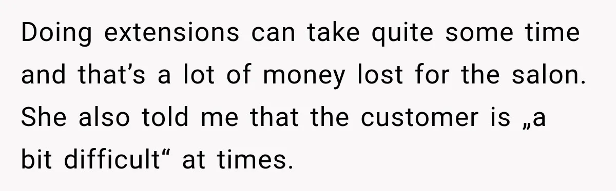 Doing extensions can take quite some time and that’s a lot of money lost for the salon. She also told me that the customer is „a bit difficult“ at times.