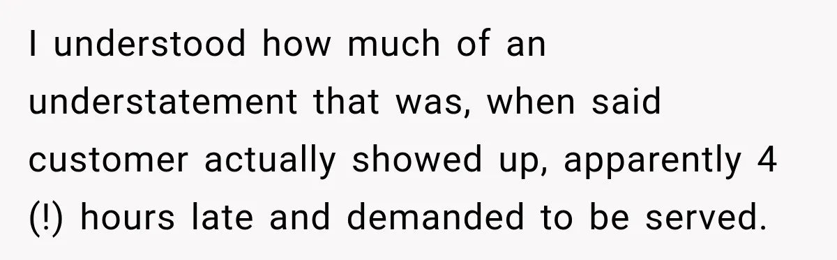 I understood how much of an understatement that was, when said customer actually showed up, apparently 4 (!) hours late and demanded to be served.