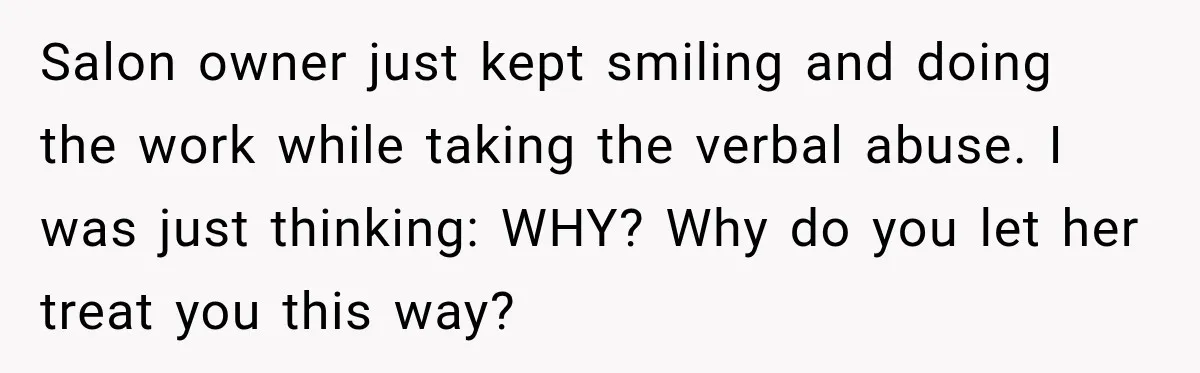 Salon owner just kept smiling and doing the work while taking the verbal abuse. I was just thinking: WHY? Why do you let her treat you this way?