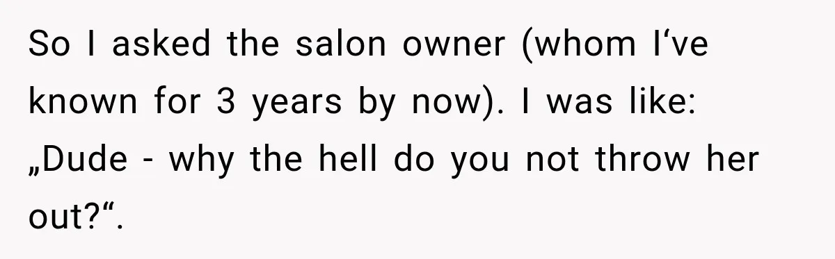 So I asked the salon owner (whom I‘ve known for 3 years by now). I was like: „Dude - why the hell do you not throw her out?“.