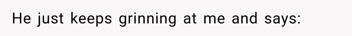 He just keeps grinning at me and says: