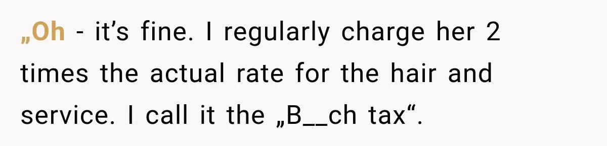 „Oh - it’s fine. I regularly charge her 2 times the actual rate for the hair and service. I call it the „B__ch tax“.