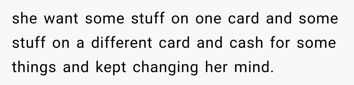she want some stuff on one card and some stuff on a different card and cash for some things and kept changing her mind.