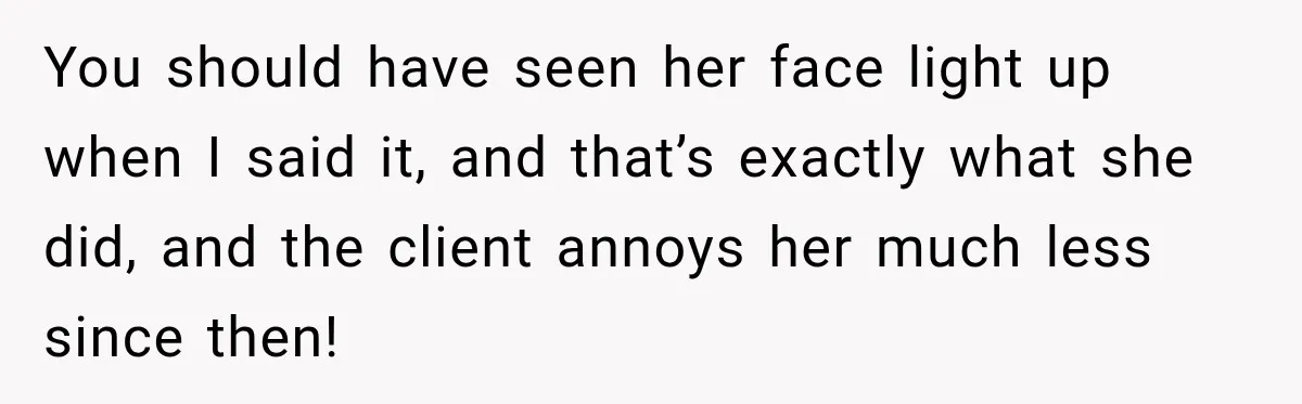 You should have seen her face light up when I said it, and that’s exactly what she did, and the client annoys her much less since then!