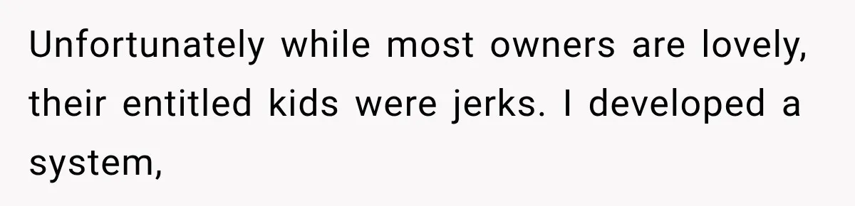 Unfortunately while most owners are lovely, their entitled kids were jerks. I developed a system,
